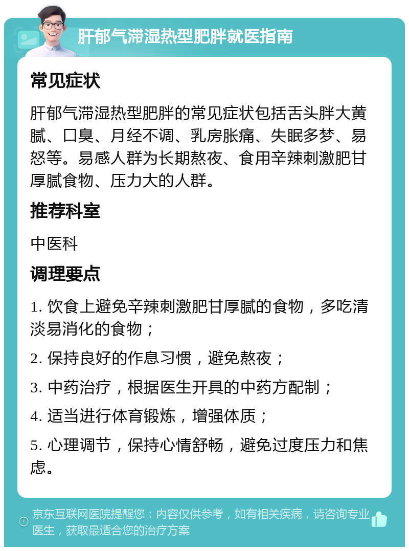 肝郁气滞湿热型肥胖就医指南 常见症状 肝郁气滞湿热型肥胖的常见症状包括舌头胖大黄腻、口臭、月经不调、乳房胀痛、失眠多梦、易怒等。易感人群为长期熬夜、食用辛辣刺激肥甘厚腻食物、压力大的人群。 推荐科室 中医科 调理要点 1. 饮食上避免辛辣刺激肥甘厚腻的食物，多吃清淡易消化的食物； 2. 保持良好的作息习惯，避免熬夜； 3. 中药治疗，根据医生开具的中药方配制； 4. 适当进行体育锻炼，增强体质； 5. 心理调节，保持心情舒畅，避免过度压力和焦虑。