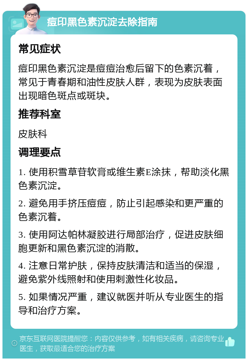 痘印黑色素沉淀去除指南 常见症状 痘印黑色素沉淀是痘痘治愈后留下的色素沉着，常见于青春期和油性皮肤人群，表现为皮肤表面出现暗色斑点或斑块。 推荐科室 皮肤科 调理要点 1. 使用积雪草苷软膏或维生素E涂抹，帮助淡化黑色素沉淀。 2. 避免用手挤压痘痘，防止引起感染和更严重的色素沉着。 3. 使用阿达帕林凝胶进行局部治疗，促进皮肤细胞更新和黑色素沉淀的消散。 4. 注意日常护肤，保持皮肤清洁和适当的保湿，避免紫外线照射和使用刺激性化妆品。 5. 如果情况严重，建议就医并听从专业医生的指导和治疗方案。