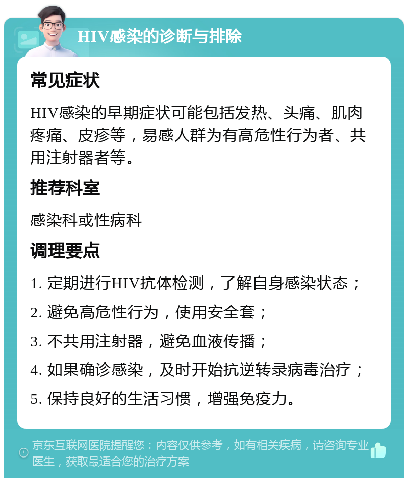 HIV感染的诊断与排除 常见症状 HIV感染的早期症状可能包括发热、头痛、肌肉疼痛、皮疹等，易感人群为有高危性行为者、共用注射器者等。 推荐科室 感染科或性病科 调理要点 1. 定期进行HIV抗体检测，了解自身感染状态； 2. 避免高危性行为，使用安全套； 3. 不共用注射器，避免血液传播； 4. 如果确诊感染，及时开始抗逆转录病毒治疗； 5. 保持良好的生活习惯，增强免疫力。