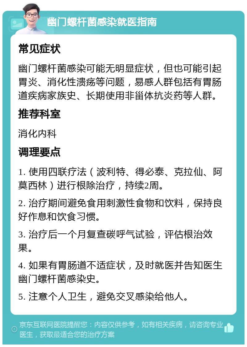 幽门螺杆菌感染就医指南 常见症状 幽门螺杆菌感染可能无明显症状，但也可能引起胃炎、消化性溃疡等问题，易感人群包括有胃肠道疾病家族史、长期使用非甾体抗炎药等人群。 推荐科室 消化内科 调理要点 1. 使用四联疗法（波利特、得必泰、克拉仙、阿莫西林）进行根除治疗，持续2周。 2. 治疗期间避免食用刺激性食物和饮料，保持良好作息和饮食习惯。 3. 治疗后一个月复查碳呼气试验，评估根治效果。 4. 如果有胃肠道不适症状，及时就医并告知医生幽门螺杆菌感染史。 5. 注意个人卫生，避免交叉感染给他人。