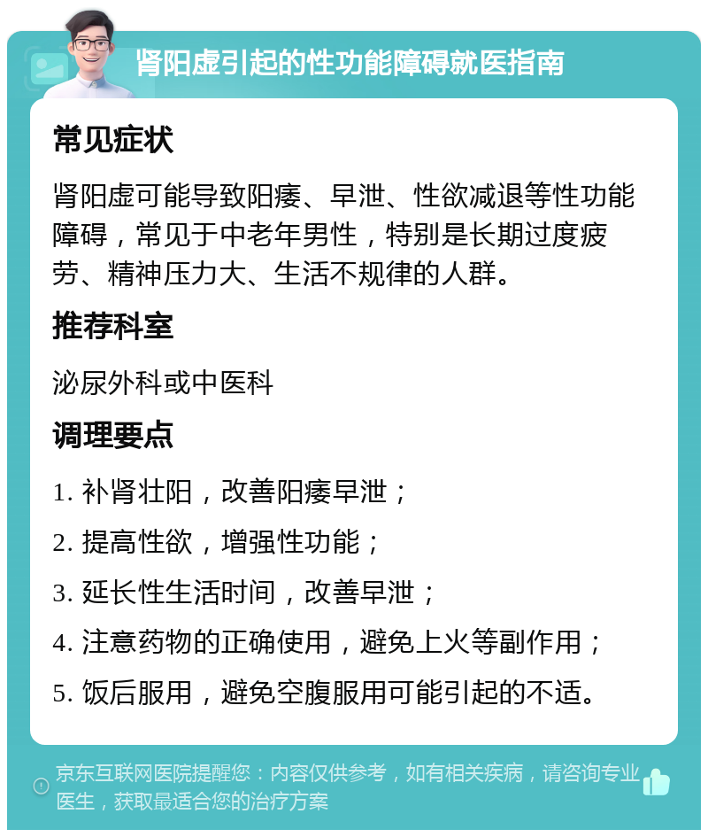 肾阳虚引起的性功能障碍就医指南 常见症状 肾阳虚可能导致阳痿、早泄、性欲减退等性功能障碍，常见于中老年男性，特别是长期过度疲劳、精神压力大、生活不规律的人群。 推荐科室 泌尿外科或中医科 调理要点 1. 补肾壮阳，改善阳痿早泄； 2. 提高性欲，增强性功能； 3. 延长性生活时间，改善早泄； 4. 注意药物的正确使用，避免上火等副作用； 5. 饭后服用，避免空腹服用可能引起的不适。