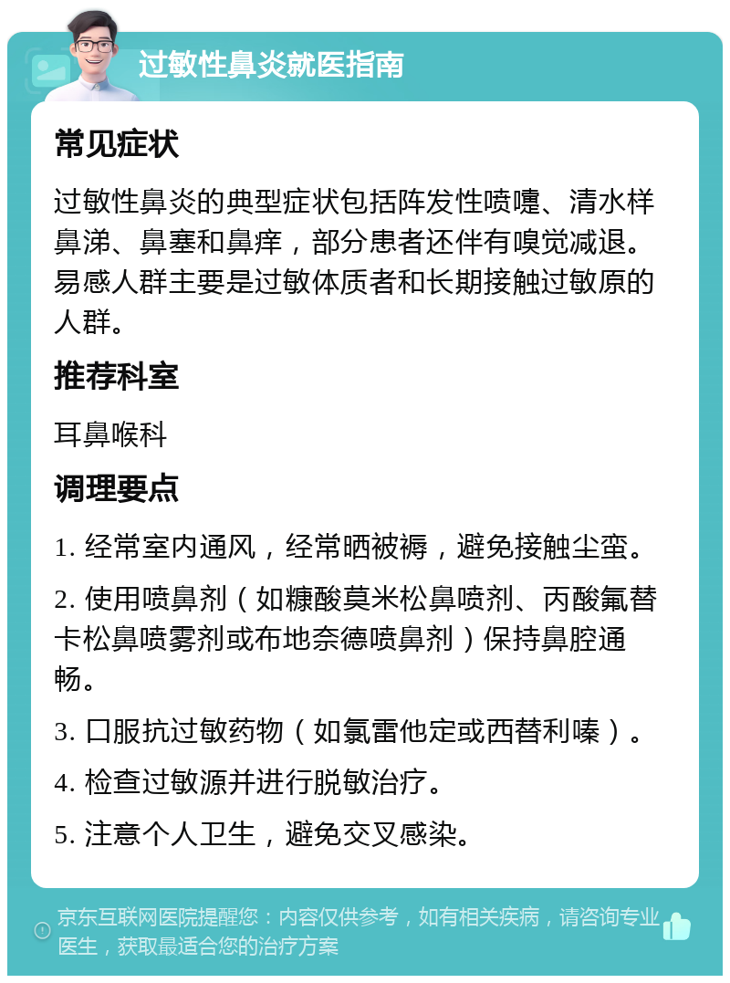 过敏性鼻炎就医指南 常见症状 过敏性鼻炎的典型症状包括阵发性喷嚏、清水样鼻涕、鼻塞和鼻痒，部分患者还伴有嗅觉减退。易感人群主要是过敏体质者和长期接触过敏原的人群。 推荐科室 耳鼻喉科 调理要点 1. 经常室内通风，经常晒被褥，避免接触尘蛮。 2. 使用喷鼻剂（如糠酸莫米松鼻喷剂、丙酸氟替卡松鼻喷雾剂或布地奈德喷鼻剂）保持鼻腔通畅。 3. 口服抗过敏药物（如氯雷他定或西替利嗪）。 4. 检查过敏源并进行脱敏治疗。 5. 注意个人卫生，避免交叉感染。