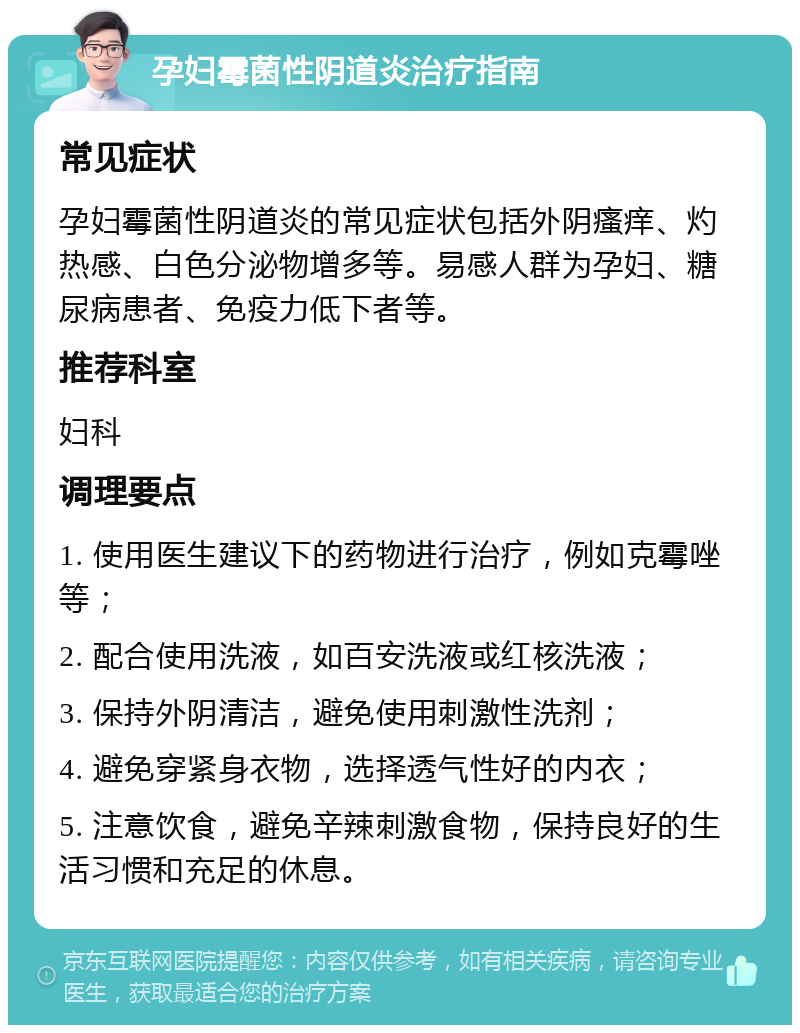 孕妇霉菌性阴道炎治疗指南 常见症状 孕妇霉菌性阴道炎的常见症状包括外阴瘙痒、灼热感、白色分泌物增多等。易感人群为孕妇、糖尿病患者、免疫力低下者等。 推荐科室 妇科 调理要点 1. 使用医生建议下的药物进行治疗，例如克霉唑等； 2. 配合使用洗液，如百安洗液或红核洗液； 3. 保持外阴清洁，避免使用刺激性洗剂； 4. 避免穿紧身衣物，选择透气性好的内衣； 5. 注意饮食，避免辛辣刺激食物，保持良好的生活习惯和充足的休息。