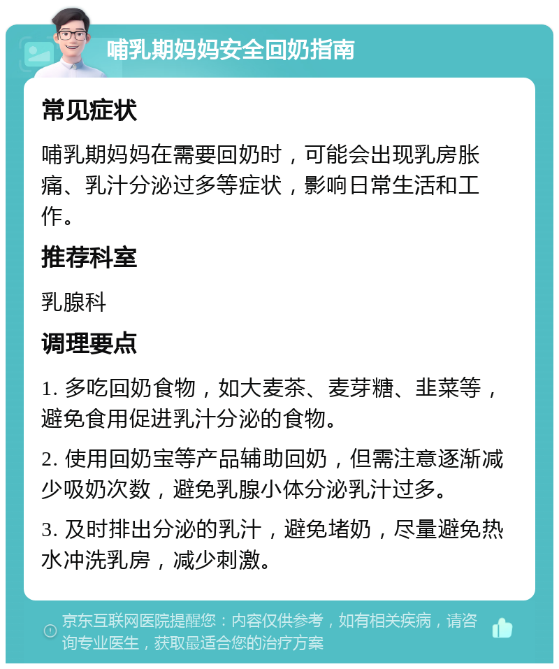 哺乳期妈妈安全回奶指南 常见症状 哺乳期妈妈在需要回奶时，可能会出现乳房胀痛、乳汁分泌过多等症状，影响日常生活和工作。 推荐科室 乳腺科 调理要点 1. 多吃回奶食物，如大麦茶、麦芽糖、韭菜等，避免食用促进乳汁分泌的食物。 2. 使用回奶宝等产品辅助回奶，但需注意逐渐减少吸奶次数，避免乳腺小体分泌乳汁过多。 3. 及时排出分泌的乳汁，避免堵奶，尽量避免热水冲洗乳房，减少刺激。