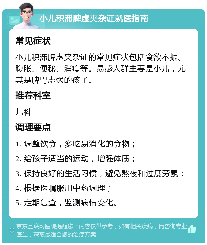 小儿积滞脾虚夹杂证就医指南 常见症状 小儿积滞脾虚夹杂证的常见症状包括食欲不振、腹胀、便秘、消瘦等。易感人群主要是小儿，尤其是脾胃虚弱的孩子。 推荐科室 儿科 调理要点 1. 调整饮食，多吃易消化的食物； 2. 给孩子适当的运动，增强体质； 3. 保持良好的生活习惯，避免熬夜和过度劳累； 4. 根据医嘱服用中药调理； 5. 定期复查，监测病情变化。