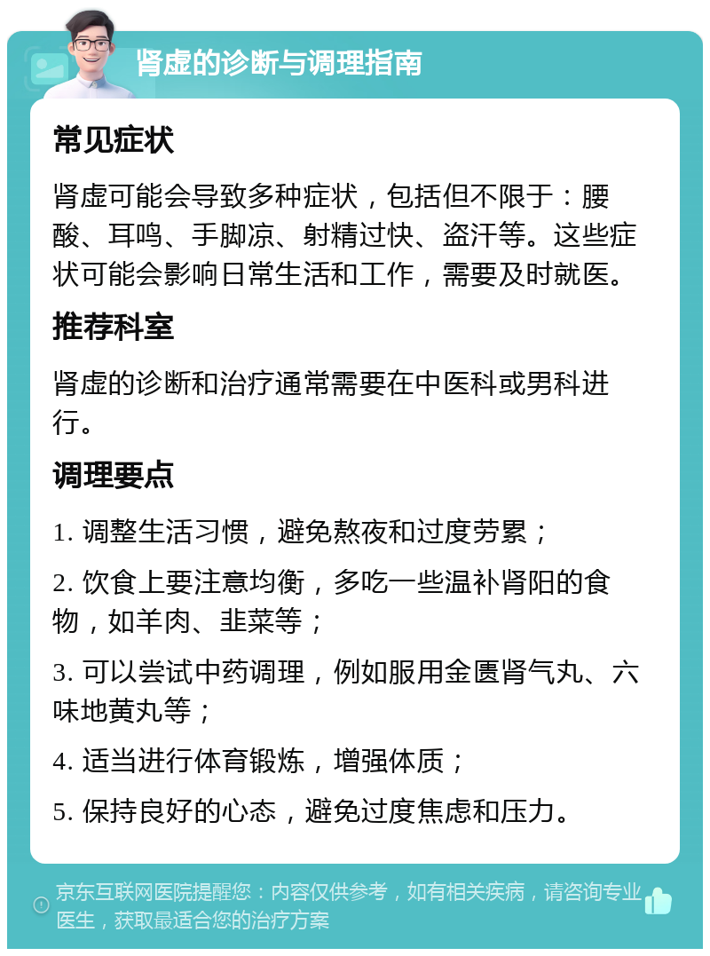 肾虚的诊断与调理指南 常见症状 肾虚可能会导致多种症状，包括但不限于：腰酸、耳鸣、手脚凉、射精过快、盗汗等。这些症状可能会影响日常生活和工作，需要及时就医。 推荐科室 肾虚的诊断和治疗通常需要在中医科或男科进行。 调理要点 1. 调整生活习惯，避免熬夜和过度劳累； 2. 饮食上要注意均衡，多吃一些温补肾阳的食物，如羊肉、韭菜等； 3. 可以尝试中药调理，例如服用金匮肾气丸、六味地黄丸等； 4. 适当进行体育锻炼，增强体质； 5. 保持良好的心态，避免过度焦虑和压力。