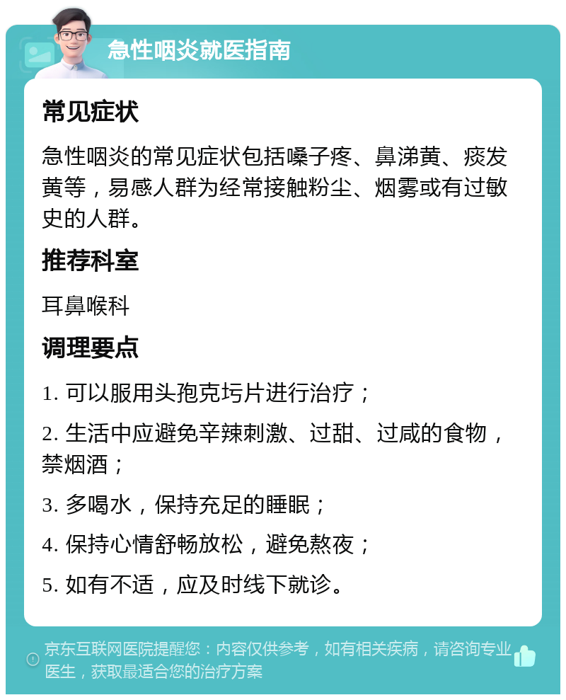 急性咽炎就医指南 常见症状 急性咽炎的常见症状包括嗓子疼、鼻涕黄、痰发黄等，易感人群为经常接触粉尘、烟雾或有过敏史的人群。 推荐科室 耳鼻喉科 调理要点 1. 可以服用头孢克圬片进行治疗； 2. 生活中应避免辛辣刺激、过甜、过咸的食物，禁烟酒； 3. 多喝水，保持充足的睡眠； 4. 保持心情舒畅放松，避免熬夜； 5. 如有不适，应及时线下就诊。