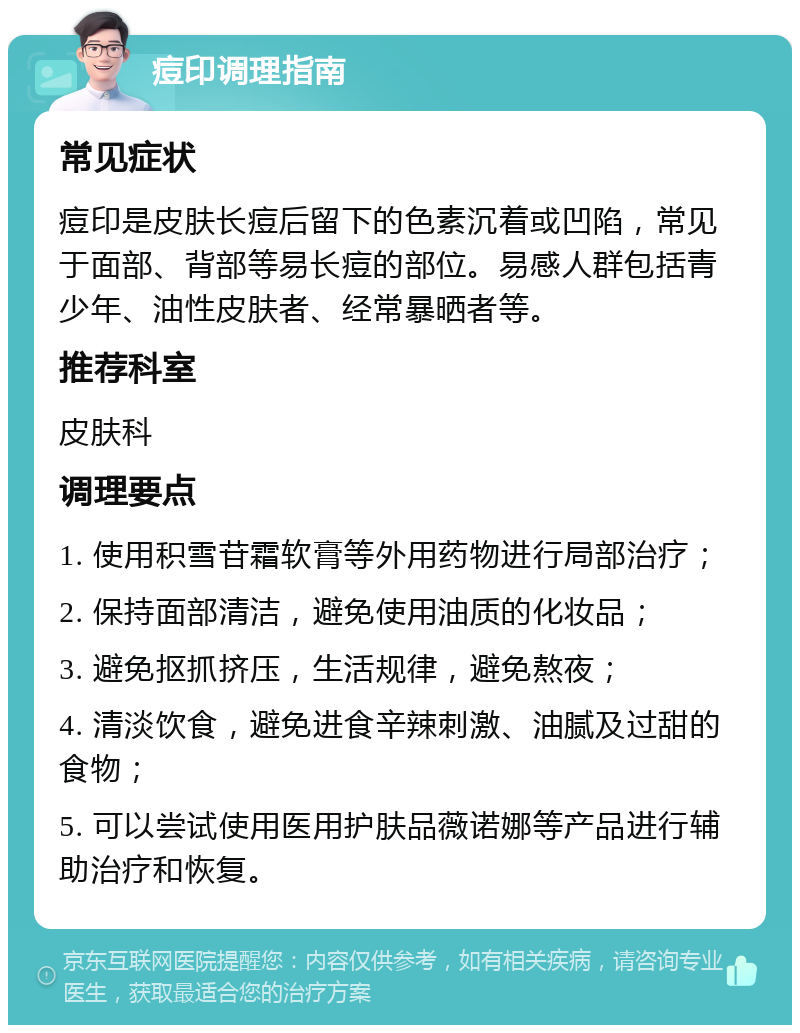 痘印调理指南 常见症状 痘印是皮肤长痘后留下的色素沉着或凹陷，常见于面部、背部等易长痘的部位。易感人群包括青少年、油性皮肤者、经常暴晒者等。 推荐科室 皮肤科 调理要点 1. 使用积雪苷霜软膏等外用药物进行局部治疗； 2. 保持面部清洁，避免使用油质的化妆品； 3. 避免抠抓挤压，生活规律，避免熬夜； 4. 清淡饮食，避免进食辛辣刺激、油腻及过甜的食物； 5. 可以尝试使用医用护肤品薇诺娜等产品进行辅助治疗和恢复。