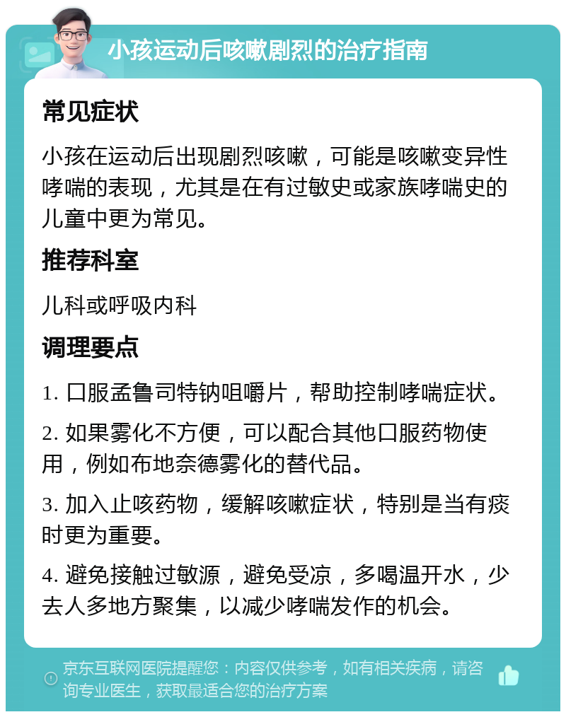 小孩运动后咳嗽剧烈的治疗指南 常见症状 小孩在运动后出现剧烈咳嗽，可能是咳嗽变异性哮喘的表现，尤其是在有过敏史或家族哮喘史的儿童中更为常见。 推荐科室 儿科或呼吸内科 调理要点 1. 口服孟鲁司特钠咀嚼片，帮助控制哮喘症状。 2. 如果雾化不方便，可以配合其他口服药物使用，例如布地奈德雾化的替代品。 3. 加入止咳药物，缓解咳嗽症状，特别是当有痰时更为重要。 4. 避免接触过敏源，避免受凉，多喝温开水，少去人多地方聚集，以减少哮喘发作的机会。