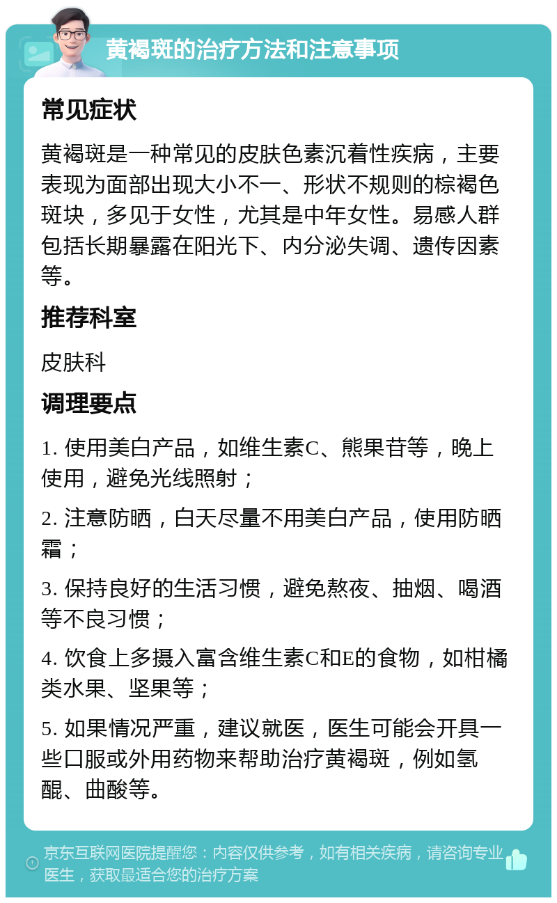 黄褐斑的治疗方法和注意事项 常见症状 黄褐斑是一种常见的皮肤色素沉着性疾病，主要表现为面部出现大小不一、形状不规则的棕褐色斑块，多见于女性，尤其是中年女性。易感人群包括长期暴露在阳光下、内分泌失调、遗传因素等。 推荐科室 皮肤科 调理要点 1. 使用美白产品，如维生素C、熊果苷等，晚上使用，避免光线照射； 2. 注意防晒，白天尽量不用美白产品，使用防晒霜； 3. 保持良好的生活习惯，避免熬夜、抽烟、喝酒等不良习惯； 4. 饮食上多摄入富含维生素C和E的食物，如柑橘类水果、坚果等； 5. 如果情况严重，建议就医，医生可能会开具一些口服或外用药物来帮助治疗黄褐斑，例如氢醌、曲酸等。