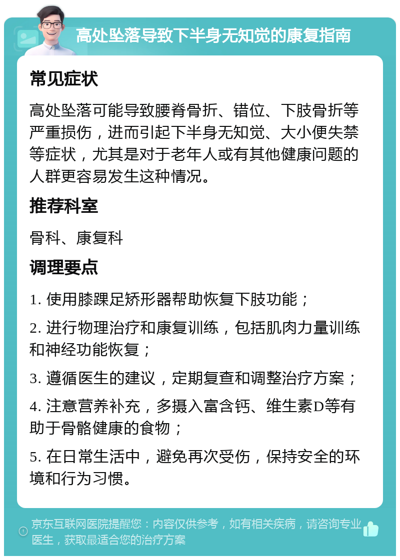 高处坠落导致下半身无知觉的康复指南 常见症状 高处坠落可能导致腰脊骨折、错位、下肢骨折等严重损伤，进而引起下半身无知觉、大小便失禁等症状，尤其是对于老年人或有其他健康问题的人群更容易发生这种情况。 推荐科室 骨科、康复科 调理要点 1. 使用膝踝足矫形器帮助恢复下肢功能； 2. 进行物理治疗和康复训练，包括肌肉力量训练和神经功能恢复； 3. 遵循医生的建议，定期复查和调整治疗方案； 4. 注意营养补充，多摄入富含钙、维生素D等有助于骨骼健康的食物； 5. 在日常生活中，避免再次受伤，保持安全的环境和行为习惯。