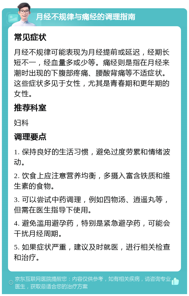 月经不规律与痛经的调理指南 常见症状 月经不规律可能表现为月经提前或延迟，经期长短不一，经血量多或少等。痛经则是指在月经来潮时出现的下腹部疼痛、腰酸背痛等不适症状。这些症状多见于女性，尤其是青春期和更年期的女性。 推荐科室 妇科 调理要点 1. 保持良好的生活习惯，避免过度劳累和情绪波动。 2. 饮食上应注意营养均衡，多摄入富含铁质和维生素的食物。 3. 可以尝试中药调理，例如四物汤、逍遥丸等，但需在医生指导下使用。 4. 避免滥用避孕药，特别是紧急避孕药，可能会干扰月经周期。 5. 如果症状严重，建议及时就医，进行相关检查和治疗。