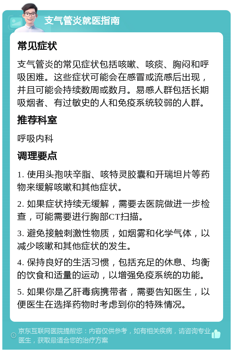 支气管炎就医指南 常见症状 支气管炎的常见症状包括咳嗽、咳痰、胸闷和呼吸困难。这些症状可能会在感冒或流感后出现，并且可能会持续数周或数月。易感人群包括长期吸烟者、有过敏史的人和免疫系统较弱的人群。 推荐科室 呼吸内科 调理要点 1. 使用头孢呋辛脂、咳特灵胶囊和开瑞坦片等药物来缓解咳嗽和其他症状。 2. 如果症状持续无缓解，需要去医院做进一步检查，可能需要进行胸部CT扫描。 3. 避免接触刺激性物质，如烟雾和化学气体，以减少咳嗽和其他症状的发生。 4. 保持良好的生活习惯，包括充足的休息、均衡的饮食和适量的运动，以增强免疫系统的功能。 5. 如果你是乙肝毒病携带者，需要告知医生，以便医生在选择药物时考虑到你的特殊情况。