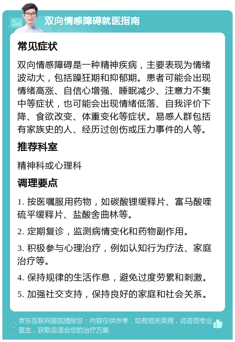 双向情感障碍就医指南 常见症状 双向情感障碍是一种精神疾病，主要表现为情绪波动大，包括躁狂期和抑郁期。患者可能会出现情绪高涨、自信心增强、睡眠减少、注意力不集中等症状，也可能会出现情绪低落、自我评价下降、食欲改变、体重变化等症状。易感人群包括有家族史的人、经历过创伤或压力事件的人等。 推荐科室 精神科或心理科 调理要点 1. 按医嘱服用药物，如碳酸锂缓释片、富马酸喹硫平缓释片、盐酸舍曲林等。 2. 定期复诊，监测病情变化和药物副作用。 3. 积极参与心理治疗，例如认知行为疗法、家庭治疗等。 4. 保持规律的生活作息，避免过度劳累和刺激。 5. 加强社交支持，保持良好的家庭和社会关系。