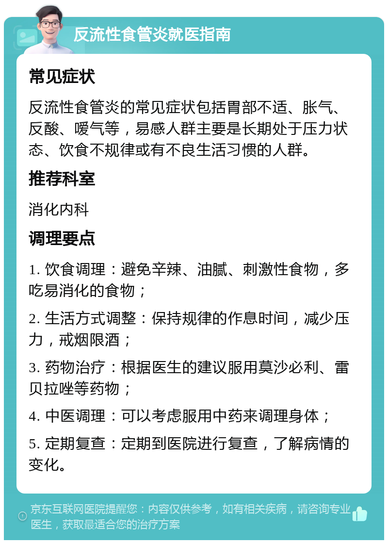 反流性食管炎就医指南 常见症状 反流性食管炎的常见症状包括胃部不适、胀气、反酸、嗳气等，易感人群主要是长期处于压力状态、饮食不规律或有不良生活习惯的人群。 推荐科室 消化内科 调理要点 1. 饮食调理：避免辛辣、油腻、刺激性食物，多吃易消化的食物； 2. 生活方式调整：保持规律的作息时间，减少压力，戒烟限酒； 3. 药物治疗：根据医生的建议服用莫沙必利、雷贝拉唑等药物； 4. 中医调理：可以考虑服用中药来调理身体； 5. 定期复查：定期到医院进行复查，了解病情的变化。