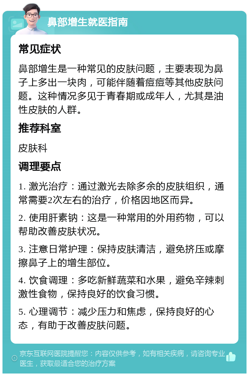 鼻部增生就医指南 常见症状 鼻部增生是一种常见的皮肤问题，主要表现为鼻子上多出一块肉，可能伴随着痘痘等其他皮肤问题。这种情况多见于青春期或成年人，尤其是油性皮肤的人群。 推荐科室 皮肤科 调理要点 1. 激光治疗：通过激光去除多余的皮肤组织，通常需要2次左右的治疗，价格因地区而异。 2. 使用肝素钠：这是一种常用的外用药物，可以帮助改善皮肤状况。 3. 注意日常护理：保持皮肤清洁，避免挤压或摩擦鼻子上的增生部位。 4. 饮食调理：多吃新鲜蔬菜和水果，避免辛辣刺激性食物，保持良好的饮食习惯。 5. 心理调节：减少压力和焦虑，保持良好的心态，有助于改善皮肤问题。