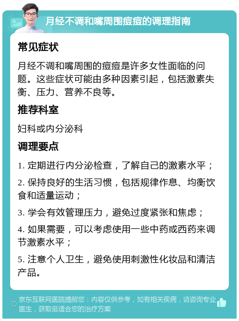 月经不调和嘴周围痘痘的调理指南 常见症状 月经不调和嘴周围的痘痘是许多女性面临的问题。这些症状可能由多种因素引起，包括激素失衡、压力、营养不良等。 推荐科室 妇科或内分泌科 调理要点 1. 定期进行内分泌检查，了解自己的激素水平； 2. 保持良好的生活习惯，包括规律作息、均衡饮食和适量运动； 3. 学会有效管理压力，避免过度紧张和焦虑； 4. 如果需要，可以考虑使用一些中药或西药来调节激素水平； 5. 注意个人卫生，避免使用刺激性化妆品和清洁产品。