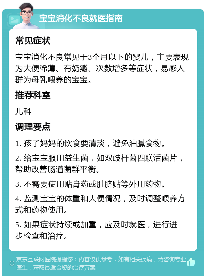 宝宝消化不良就医指南 常见症状 宝宝消化不良常见于3个月以下的婴儿，主要表现为大便稀薄、有奶瓣、次数增多等症状，易感人群为母乳喂养的宝宝。 推荐科室 儿科 调理要点 1. 孩子妈妈的饮食要清淡，避免油腻食物。 2. 给宝宝服用益生菌，如双歧杆菌四联活菌片，帮助改善肠道菌群平衡。 3. 不需要使用贴膏药或肚脐贴等外用药物。 4. 监测宝宝的体重和大便情况，及时调整喂养方式和药物使用。 5. 如果症状持续或加重，应及时就医，进行进一步检查和治疗。