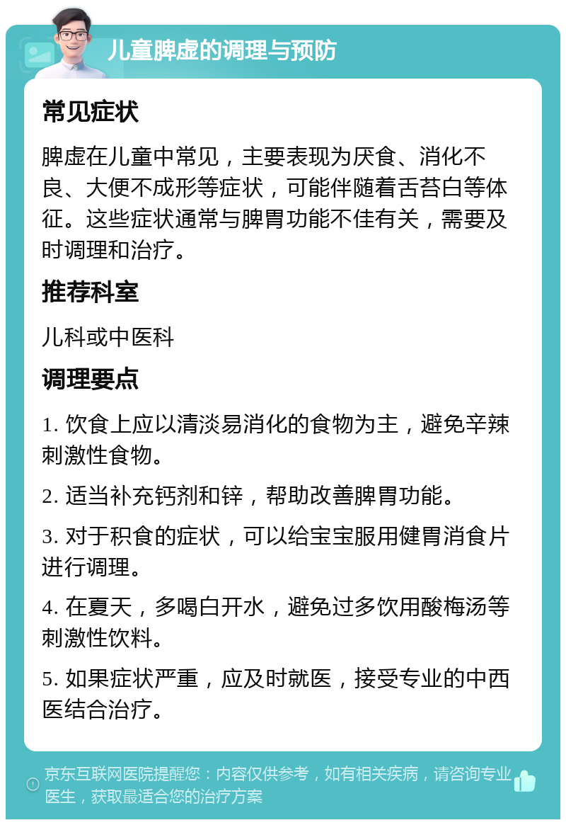 儿童脾虚的调理与预防 常见症状 脾虚在儿童中常见，主要表现为厌食、消化不良、大便不成形等症状，可能伴随着舌苔白等体征。这些症状通常与脾胃功能不佳有关，需要及时调理和治疗。 推荐科室 儿科或中医科 调理要点 1. 饮食上应以清淡易消化的食物为主，避免辛辣刺激性食物。 2. 适当补充钙剂和锌，帮助改善脾胃功能。 3. 对于积食的症状，可以给宝宝服用健胃消食片进行调理。 4. 在夏天，多喝白开水，避免过多饮用酸梅汤等刺激性饮料。 5. 如果症状严重，应及时就医，接受专业的中西医结合治疗。