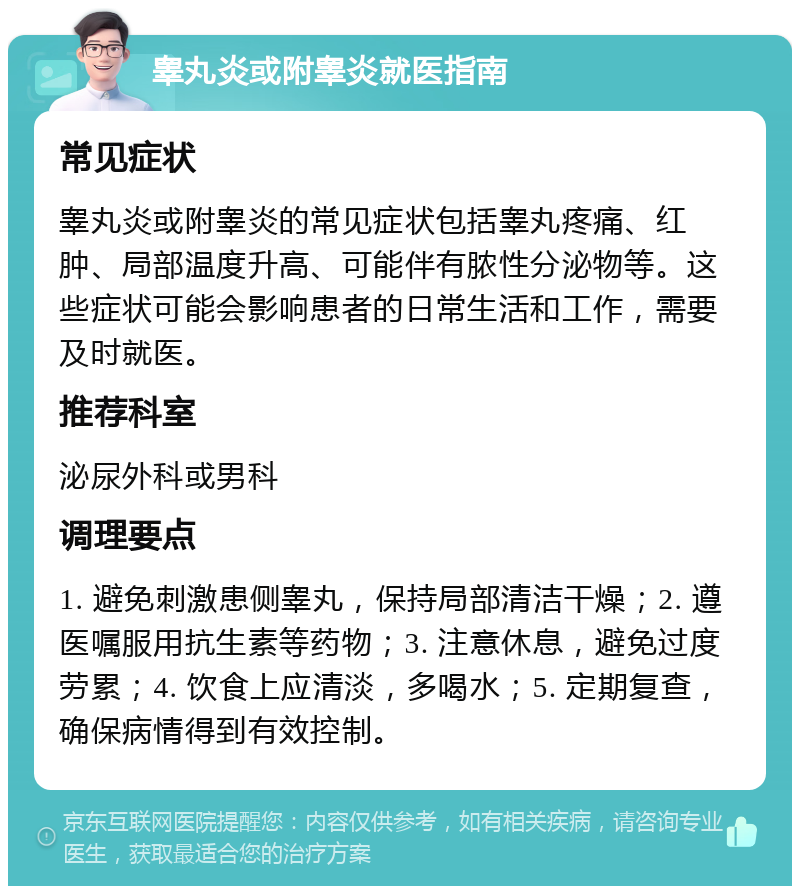 睾丸炎或附睾炎就医指南 常见症状 睾丸炎或附睾炎的常见症状包括睾丸疼痛、红肿、局部温度升高、可能伴有脓性分泌物等。这些症状可能会影响患者的日常生活和工作，需要及时就医。 推荐科室 泌尿外科或男科 调理要点 1. 避免刺激患侧睾丸，保持局部清洁干燥；2. 遵医嘱服用抗生素等药物；3. 注意休息，避免过度劳累；4. 饮食上应清淡，多喝水；5. 定期复查，确保病情得到有效控制。