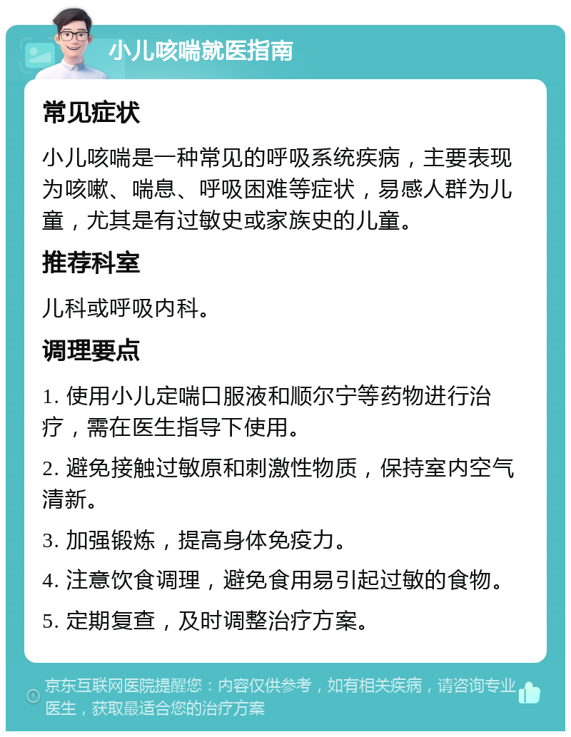 小儿咳喘就医指南 常见症状 小儿咳喘是一种常见的呼吸系统疾病，主要表现为咳嗽、喘息、呼吸困难等症状，易感人群为儿童，尤其是有过敏史或家族史的儿童。 推荐科室 儿科或呼吸内科。 调理要点 1. 使用小儿定喘口服液和顺尔宁等药物进行治疗，需在医生指导下使用。 2. 避免接触过敏原和刺激性物质，保持室内空气清新。 3. 加强锻炼，提高身体免疫力。 4. 注意饮食调理，避免食用易引起过敏的食物。 5. 定期复查，及时调整治疗方案。