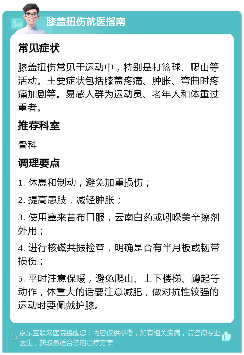 膝盖扭伤就医指南 常见症状 膝盖扭伤常见于运动中，特别是打篮球、爬山等活动。主要症状包括膝盖疼痛、肿胀、弯曲时疼痛加剧等。易感人群为运动员、老年人和体重过重者。 推荐科室 骨科 调理要点 1. 休息和制动，避免加重损伤； 2. 提高患肢，减轻肿胀； 3. 使用塞来昔布口服，云南白药或吲哚美辛擦剂外用； 4. 进行核磁共振检查，明确是否有半月板或韧带损伤； 5. 平时注意保暖，避免爬山、上下楼梯、蹲起等动作，体重大的话要注意减肥，做对抗性较强的运动时要佩戴护膝。