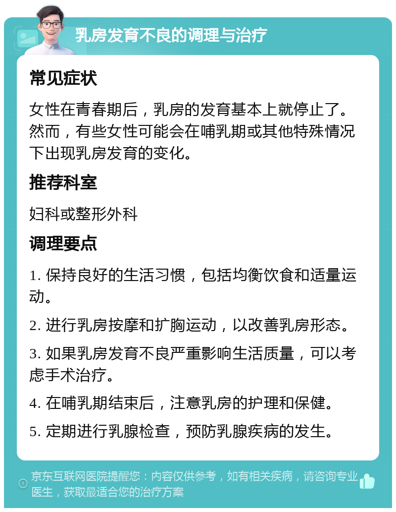 乳房发育不良的调理与治疗 常见症状 女性在青春期后，乳房的发育基本上就停止了。然而，有些女性可能会在哺乳期或其他特殊情况下出现乳房发育的变化。 推荐科室 妇科或整形外科 调理要点 1. 保持良好的生活习惯，包括均衡饮食和适量运动。 2. 进行乳房按摩和扩胸运动，以改善乳房形态。 3. 如果乳房发育不良严重影响生活质量，可以考虑手术治疗。 4. 在哺乳期结束后，注意乳房的护理和保健。 5. 定期进行乳腺检查，预防乳腺疾病的发生。