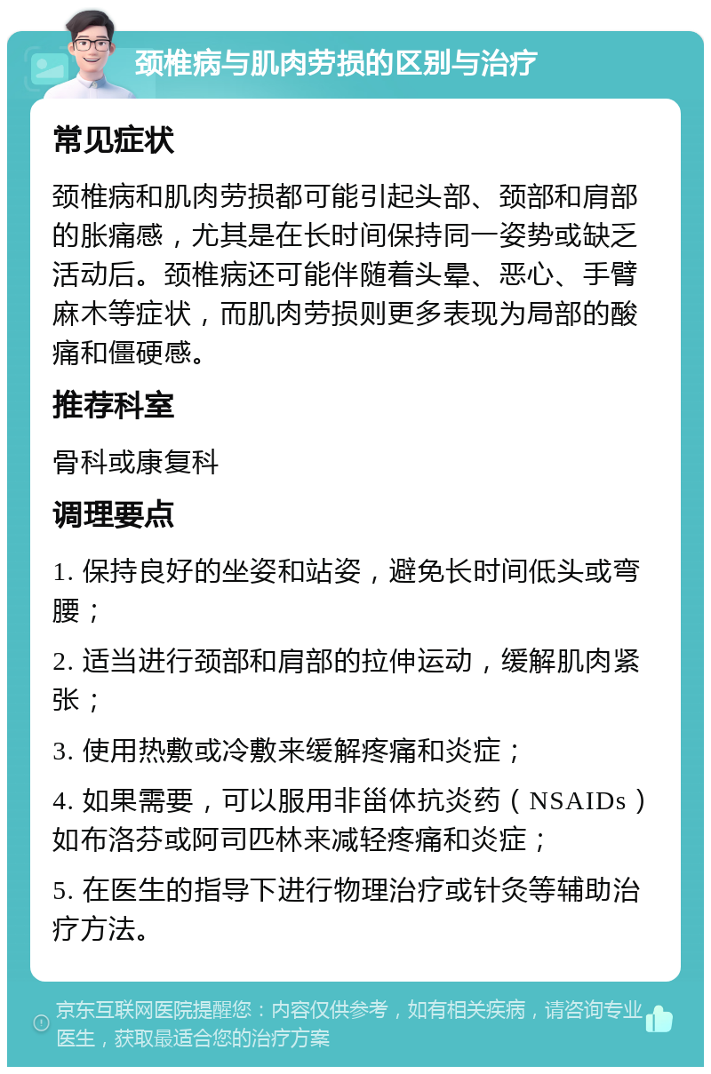 颈椎病与肌肉劳损的区别与治疗 常见症状 颈椎病和肌肉劳损都可能引起头部、颈部和肩部的胀痛感，尤其是在长时间保持同一姿势或缺乏活动后。颈椎病还可能伴随着头晕、恶心、手臂麻木等症状，而肌肉劳损则更多表现为局部的酸痛和僵硬感。 推荐科室 骨科或康复科 调理要点 1. 保持良好的坐姿和站姿，避免长时间低头或弯腰； 2. 适当进行颈部和肩部的拉伸运动，缓解肌肉紧张； 3. 使用热敷或冷敷来缓解疼痛和炎症； 4. 如果需要，可以服用非甾体抗炎药（NSAIDs）如布洛芬或阿司匹林来减轻疼痛和炎症； 5. 在医生的指导下进行物理治疗或针灸等辅助治疗方法。