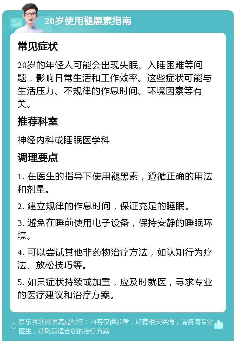 20岁使用褪黑素指南 常见症状 20岁的年轻人可能会出现失眠、入睡困难等问题，影响日常生活和工作效率。这些症状可能与生活压力、不规律的作息时间、环境因素等有关。 推荐科室 神经内科或睡眠医学科 调理要点 1. 在医生的指导下使用褪黑素，遵循正确的用法和剂量。 2. 建立规律的作息时间，保证充足的睡眠。 3. 避免在睡前使用电子设备，保持安静的睡眠环境。 4. 可以尝试其他非药物治疗方法，如认知行为疗法、放松技巧等。 5. 如果症状持续或加重，应及时就医，寻求专业的医疗建议和治疗方案。