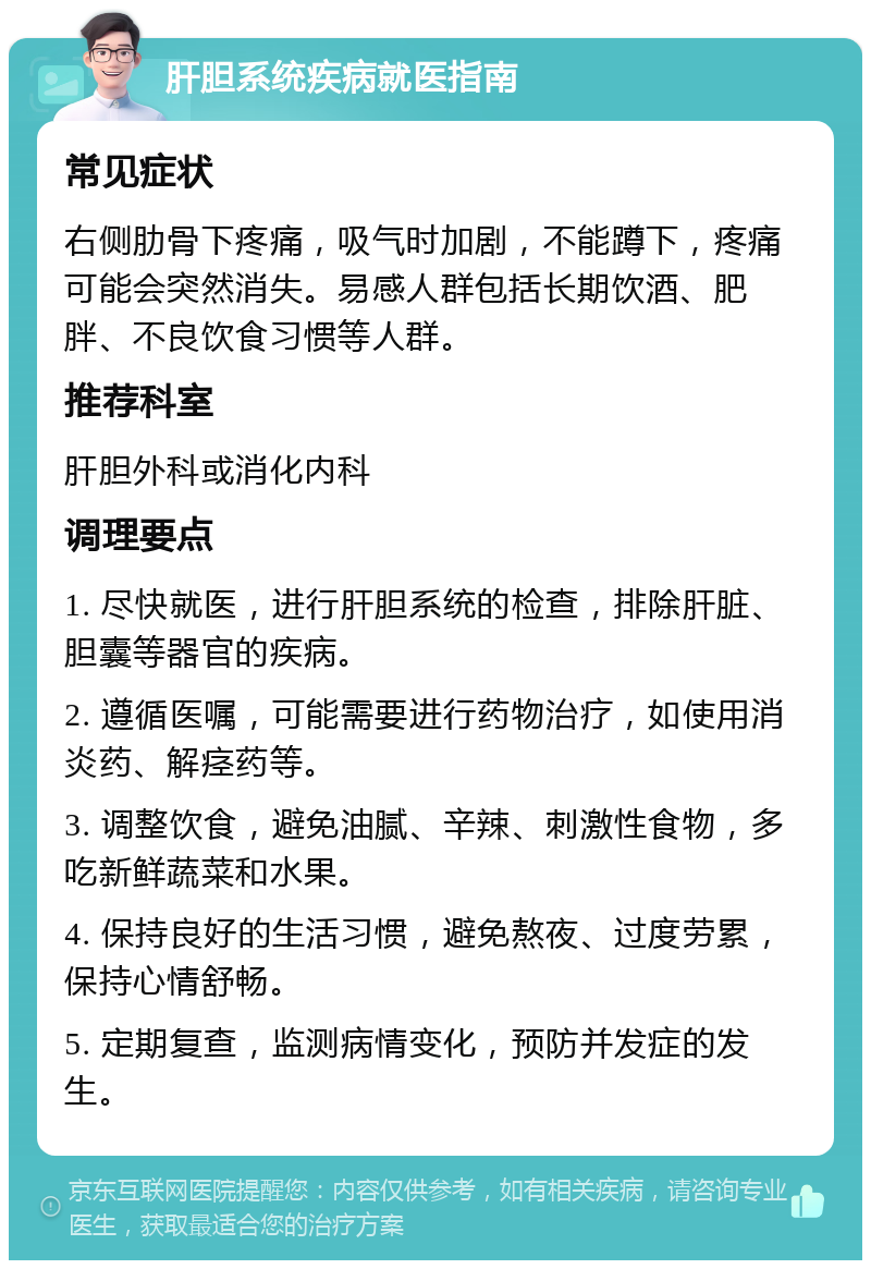 肝胆系统疾病就医指南 常见症状 右侧肋骨下疼痛，吸气时加剧，不能蹲下，疼痛可能会突然消失。易感人群包括长期饮酒、肥胖、不良饮食习惯等人群。 推荐科室 肝胆外科或消化内科 调理要点 1. 尽快就医，进行肝胆系统的检查，排除肝脏、胆囊等器官的疾病。 2. 遵循医嘱，可能需要进行药物治疗，如使用消炎药、解痉药等。 3. 调整饮食，避免油腻、辛辣、刺激性食物，多吃新鲜蔬菜和水果。 4. 保持良好的生活习惯，避免熬夜、过度劳累，保持心情舒畅。 5. 定期复查，监测病情变化，预防并发症的发生。