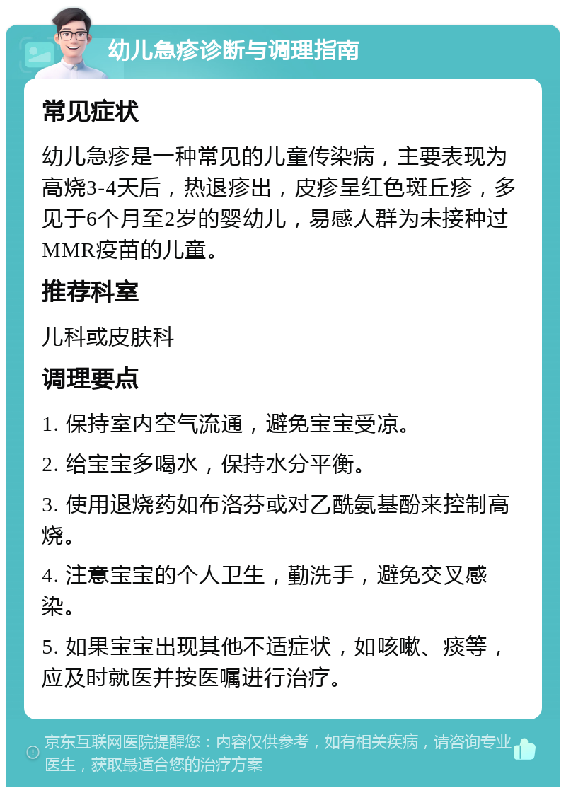 幼儿急疹诊断与调理指南 常见症状 幼儿急疹是一种常见的儿童传染病，主要表现为高烧3-4天后，热退疹出，皮疹呈红色斑丘疹，多见于6个月至2岁的婴幼儿，易感人群为未接种过MMR疫苗的儿童。 推荐科室 儿科或皮肤科 调理要点 1. 保持室内空气流通，避免宝宝受凉。 2. 给宝宝多喝水，保持水分平衡。 3. 使用退烧药如布洛芬或对乙酰氨基酚来控制高烧。 4. 注意宝宝的个人卫生，勤洗手，避免交叉感染。 5. 如果宝宝出现其他不适症状，如咳嗽、痰等，应及时就医并按医嘱进行治疗。