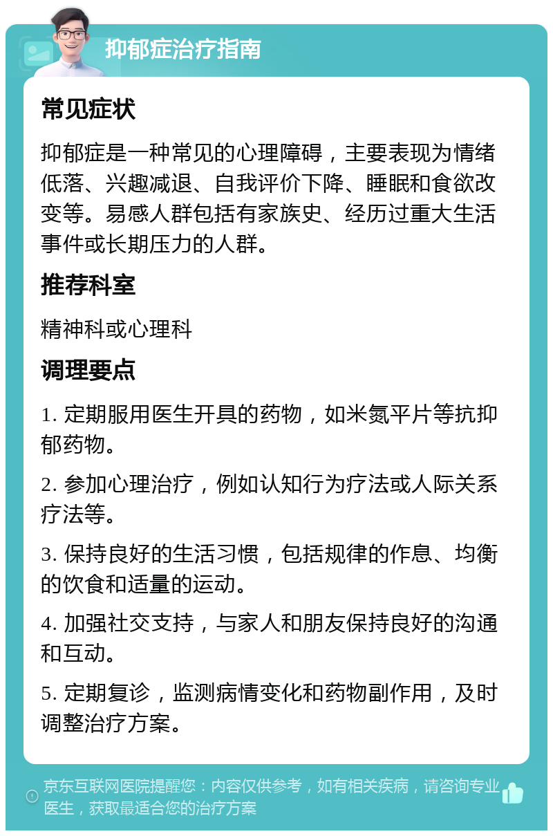 抑郁症治疗指南 常见症状 抑郁症是一种常见的心理障碍，主要表现为情绪低落、兴趣减退、自我评价下降、睡眠和食欲改变等。易感人群包括有家族史、经历过重大生活事件或长期压力的人群。 推荐科室 精神科或心理科 调理要点 1. 定期服用医生开具的药物，如米氮平片等抗抑郁药物。 2. 参加心理治疗，例如认知行为疗法或人际关系疗法等。 3. 保持良好的生活习惯，包括规律的作息、均衡的饮食和适量的运动。 4. 加强社交支持，与家人和朋友保持良好的沟通和互动。 5. 定期复诊，监测病情变化和药物副作用，及时调整治疗方案。