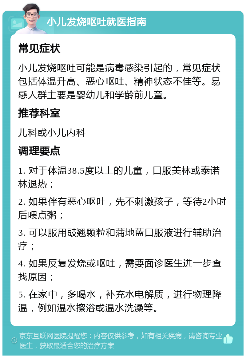 小儿发烧呕吐就医指南 常见症状 小儿发烧呕吐可能是病毒感染引起的，常见症状包括体温升高、恶心呕吐、精神状态不佳等。易感人群主要是婴幼儿和学龄前儿童。 推荐科室 儿科或小儿内科 调理要点 1. 对于体温38.5度以上的儿童，口服美林或泰诺林退热； 2. 如果伴有恶心呕吐，先不刺激孩子，等待2小时后喂点粥； 3. 可以服用豉翘颗粒和蒲地蓝口服液进行辅助治疗； 4. 如果反复发烧或呕吐，需要面诊医生进一步查找原因； 5. 在家中，多喝水，补充水电解质，进行物理降温，例如温水擦浴或温水洗澡等。