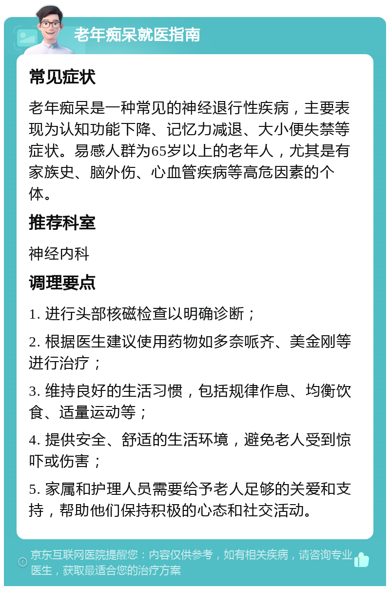 老年痴呆就医指南 常见症状 老年痴呆是一种常见的神经退行性疾病，主要表现为认知功能下降、记忆力减退、大小便失禁等症状。易感人群为65岁以上的老年人，尤其是有家族史、脑外伤、心血管疾病等高危因素的个体。 推荐科室 神经内科 调理要点 1. 进行头部核磁检查以明确诊断； 2. 根据医生建议使用药物如多奈哌齐、美金刚等进行治疗； 3. 维持良好的生活习惯，包括规律作息、均衡饮食、适量运动等； 4. 提供安全、舒适的生活环境，避免老人受到惊吓或伤害； 5. 家属和护理人员需要给予老人足够的关爱和支持，帮助他们保持积极的心态和社交活动。