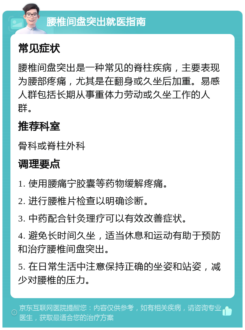 腰椎间盘突出就医指南 常见症状 腰椎间盘突出是一种常见的脊柱疾病，主要表现为腰部疼痛，尤其是在翻身或久坐后加重。易感人群包括长期从事重体力劳动或久坐工作的人群。 推荐科室 骨科或脊柱外科 调理要点 1. 使用腰痛宁胶囊等药物缓解疼痛。 2. 进行腰椎片检查以明确诊断。 3. 中药配合针灸理疗可以有效改善症状。 4. 避免长时间久坐，适当休息和运动有助于预防和治疗腰椎间盘突出。 5. 在日常生活中注意保持正确的坐姿和站姿，减少对腰椎的压力。