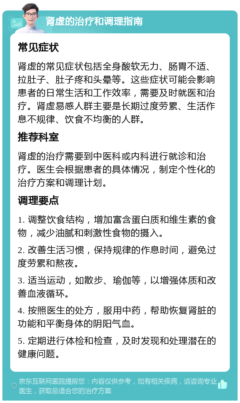 肾虚的治疗和调理指南 常见症状 肾虚的常见症状包括全身酸软无力、肠胃不适、拉肚子、肚子疼和头晕等。这些症状可能会影响患者的日常生活和工作效率，需要及时就医和治疗。肾虚易感人群主要是长期过度劳累、生活作息不规律、饮食不均衡的人群。 推荐科室 肾虚的治疗需要到中医科或内科进行就诊和治疗。医生会根据患者的具体情况，制定个性化的治疗方案和调理计划。 调理要点 1. 调整饮食结构，增加富含蛋白质和维生素的食物，减少油腻和刺激性食物的摄入。 2. 改善生活习惯，保持规律的作息时间，避免过度劳累和熬夜。 3. 适当运动，如散步、瑜伽等，以增强体质和改善血液循环。 4. 按照医生的处方，服用中药，帮助恢复肾脏的功能和平衡身体的阴阳气血。 5. 定期进行体检和检查，及时发现和处理潜在的健康问题。