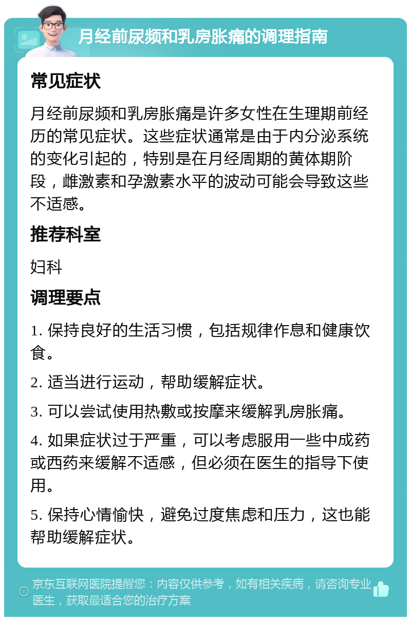 月经前尿频和乳房胀痛的调理指南 常见症状 月经前尿频和乳房胀痛是许多女性在生理期前经历的常见症状。这些症状通常是由于内分泌系统的变化引起的，特别是在月经周期的黄体期阶段，雌激素和孕激素水平的波动可能会导致这些不适感。 推荐科室 妇科 调理要点 1. 保持良好的生活习惯，包括规律作息和健康饮食。 2. 适当进行运动，帮助缓解症状。 3. 可以尝试使用热敷或按摩来缓解乳房胀痛。 4. 如果症状过于严重，可以考虑服用一些中成药或西药来缓解不适感，但必须在医生的指导下使用。 5. 保持心情愉快，避免过度焦虑和压力，这也能帮助缓解症状。