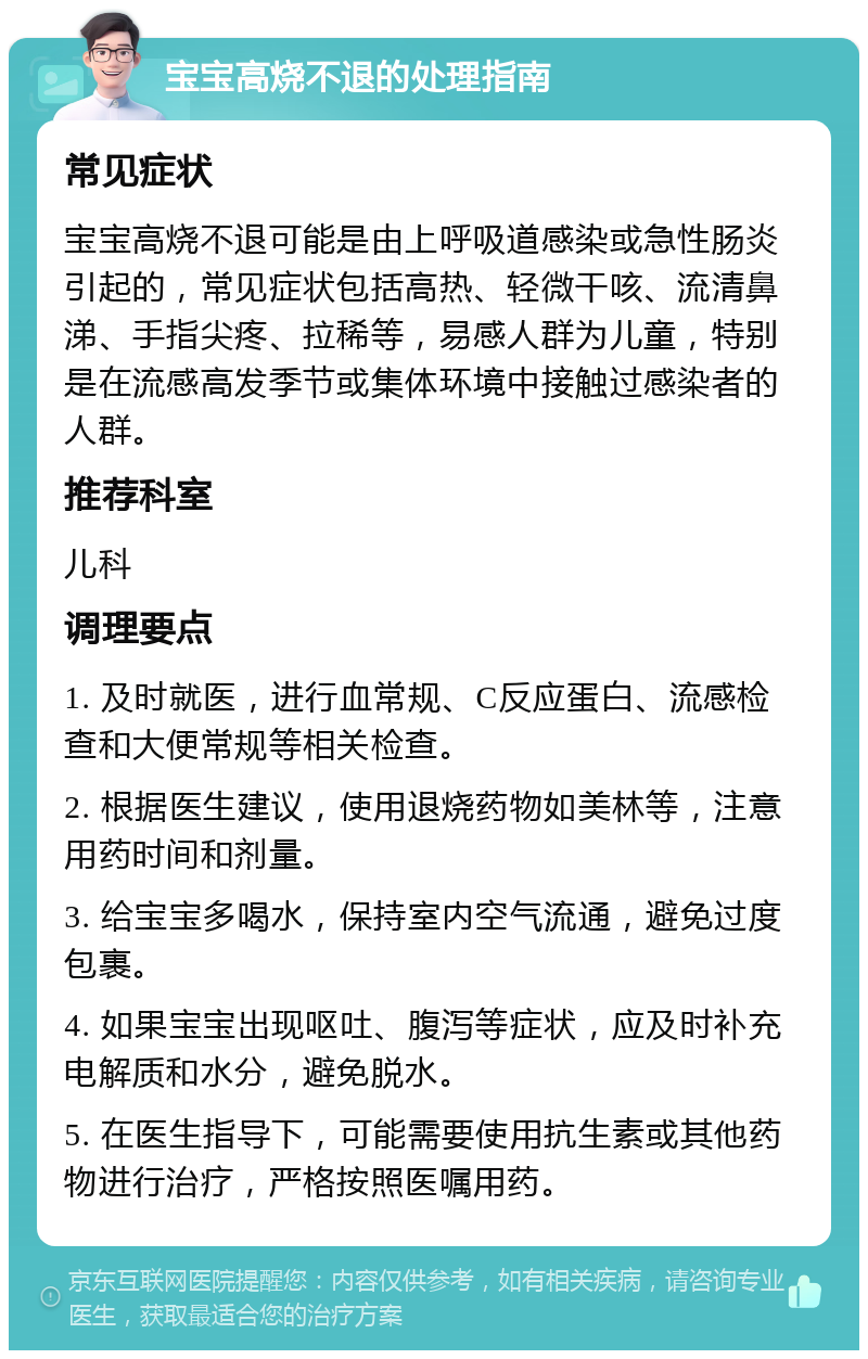 宝宝高烧不退的处理指南 常见症状 宝宝高烧不退可能是由上呼吸道感染或急性肠炎引起的，常见症状包括高热、轻微干咳、流清鼻涕、手指尖疼、拉稀等，易感人群为儿童，特别是在流感高发季节或集体环境中接触过感染者的人群。 推荐科室 儿科 调理要点 1. 及时就医，进行血常规、C反应蛋白、流感检查和大便常规等相关检查。 2. 根据医生建议，使用退烧药物如美林等，注意用药时间和剂量。 3. 给宝宝多喝水，保持室内空气流通，避免过度包裹。 4. 如果宝宝出现呕吐、腹泻等症状，应及时补充电解质和水分，避免脱水。 5. 在医生指导下，可能需要使用抗生素或其他药物进行治疗，严格按照医嘱用药。