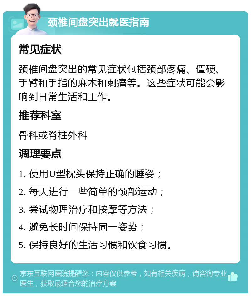 颈椎间盘突出就医指南 常见症状 颈椎间盘突出的常见症状包括颈部疼痛、僵硬、手臂和手指的麻木和刺痛等。这些症状可能会影响到日常生活和工作。 推荐科室 骨科或脊柱外科 调理要点 1. 使用U型枕头保持正确的睡姿； 2. 每天进行一些简单的颈部运动； 3. 尝试物理治疗和按摩等方法； 4. 避免长时间保持同一姿势； 5. 保持良好的生活习惯和饮食习惯。