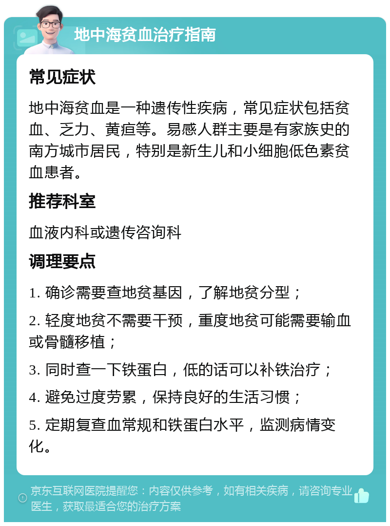 地中海贫血治疗指南 常见症状 地中海贫血是一种遗传性疾病，常见症状包括贫血、乏力、黄疸等。易感人群主要是有家族史的南方城市居民，特别是新生儿和小细胞低色素贫血患者。 推荐科室 血液内科或遗传咨询科 调理要点 1. 确诊需要查地贫基因，了解地贫分型； 2. 轻度地贫不需要干预，重度地贫可能需要输血或骨髓移植； 3. 同时查一下铁蛋白，低的话可以补铁治疗； 4. 避免过度劳累，保持良好的生活习惯； 5. 定期复查血常规和铁蛋白水平，监测病情变化。