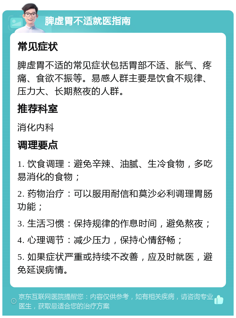 脾虚胃不适就医指南 常见症状 脾虚胃不适的常见症状包括胃部不适、胀气、疼痛、食欲不振等。易感人群主要是饮食不规律、压力大、长期熬夜的人群。 推荐科室 消化内科 调理要点 1. 饮食调理：避免辛辣、油腻、生冷食物，多吃易消化的食物； 2. 药物治疗：可以服用耐信和莫沙必利调理胃肠功能； 3. 生活习惯：保持规律的作息时间，避免熬夜； 4. 心理调节：减少压力，保持心情舒畅； 5. 如果症状严重或持续不改善，应及时就医，避免延误病情。