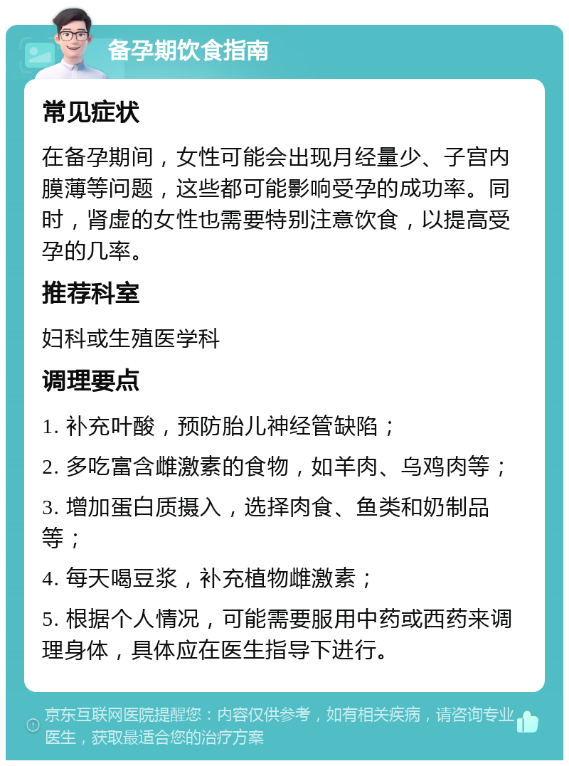 备孕期饮食指南 常见症状 在备孕期间，女性可能会出现月经量少、子宫内膜薄等问题，这些都可能影响受孕的成功率。同时，肾虚的女性也需要特别注意饮食，以提高受孕的几率。 推荐科室 妇科或生殖医学科 调理要点 1. 补充叶酸，预防胎儿神经管缺陷； 2. 多吃富含雌激素的食物，如羊肉、乌鸡肉等； 3. 增加蛋白质摄入，选择肉食、鱼类和奶制品等； 4. 每天喝豆浆，补充植物雌激素； 5. 根据个人情况，可能需要服用中药或西药来调理身体，具体应在医生指导下进行。