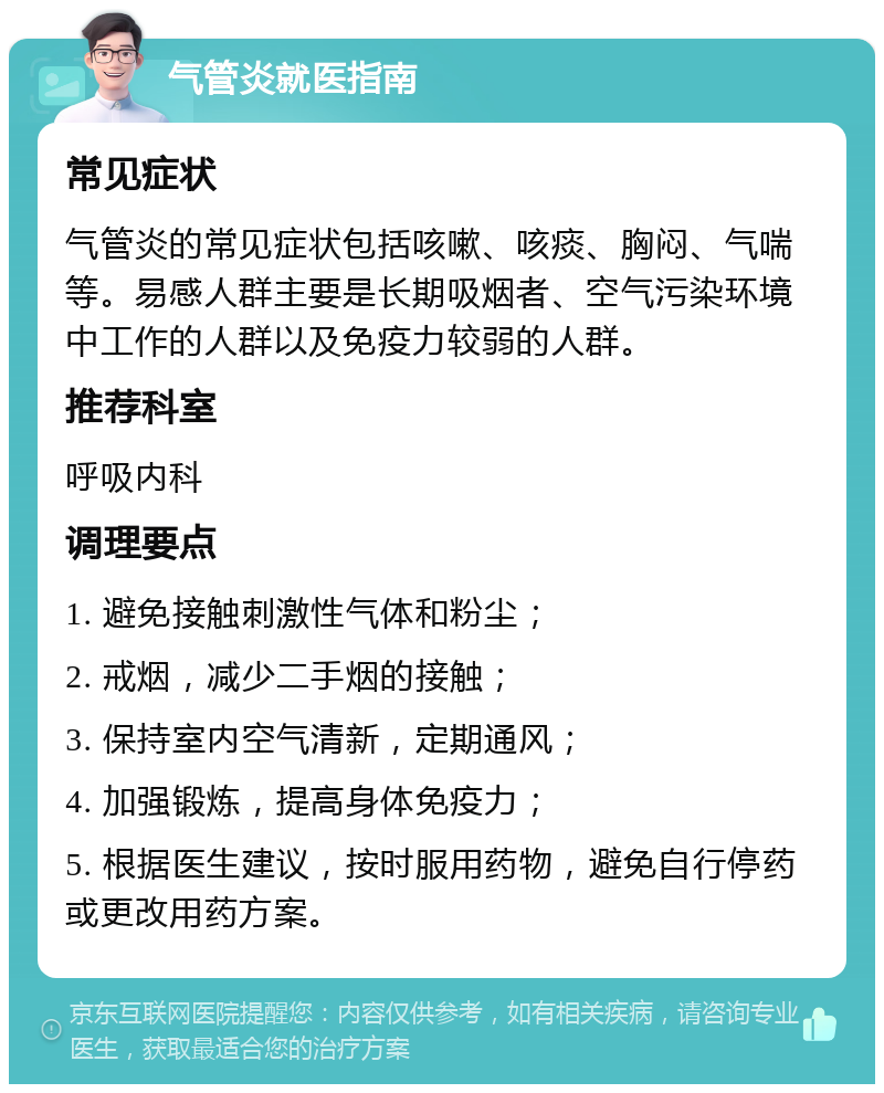 气管炎就医指南 常见症状 气管炎的常见症状包括咳嗽、咳痰、胸闷、气喘等。易感人群主要是长期吸烟者、空气污染环境中工作的人群以及免疫力较弱的人群。 推荐科室 呼吸内科 调理要点 1. 避免接触刺激性气体和粉尘； 2. 戒烟，减少二手烟的接触； 3. 保持室内空气清新，定期通风； 4. 加强锻炼，提高身体免疫力； 5. 根据医生建议，按时服用药物，避免自行停药或更改用药方案。