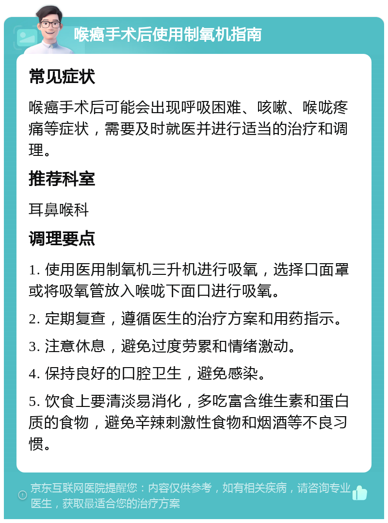 喉癌手术后使用制氧机指南 常见症状 喉癌手术后可能会出现呼吸困难、咳嗽、喉咙疼痛等症状，需要及时就医并进行适当的治疗和调理。 推荐科室 耳鼻喉科 调理要点 1. 使用医用制氧机三升机进行吸氧，选择口面罩或将吸氧管放入喉咙下面口进行吸氧。 2. 定期复查，遵循医生的治疗方案和用药指示。 3. 注意休息，避免过度劳累和情绪激动。 4. 保持良好的口腔卫生，避免感染。 5. 饮食上要清淡易消化，多吃富含维生素和蛋白质的食物，避免辛辣刺激性食物和烟酒等不良习惯。