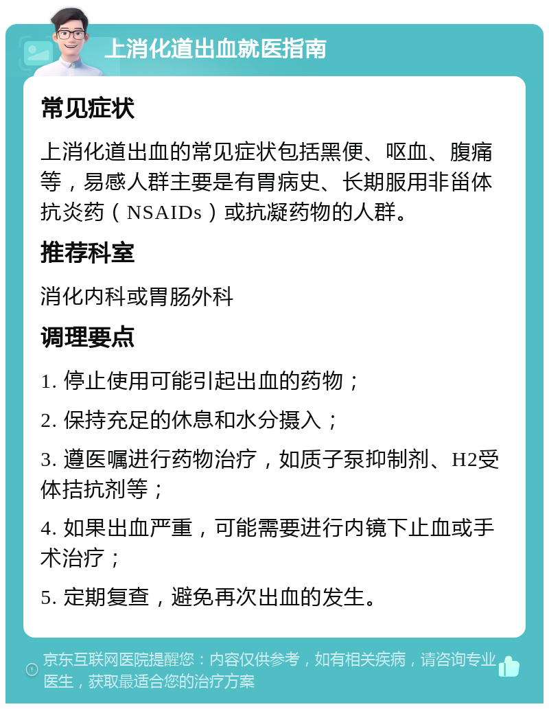 上消化道出血就医指南 常见症状 上消化道出血的常见症状包括黑便、呕血、腹痛等，易感人群主要是有胃病史、长期服用非甾体抗炎药（NSAIDs）或抗凝药物的人群。 推荐科室 消化内科或胃肠外科 调理要点 1. 停止使用可能引起出血的药物； 2. 保持充足的休息和水分摄入； 3. 遵医嘱进行药物治疗，如质子泵抑制剂、H2受体拮抗剂等； 4. 如果出血严重，可能需要进行内镜下止血或手术治疗； 5. 定期复查，避免再次出血的发生。