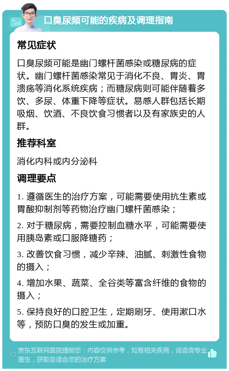 口臭尿频可能的疾病及调理指南 常见症状 口臭尿频可能是幽门螺杆菌感染或糖尿病的症状。幽门螺杆菌感染常见于消化不良、胃炎、胃溃疡等消化系统疾病；而糖尿病则可能伴随着多饮、多尿、体重下降等症状。易感人群包括长期吸烟、饮酒、不良饮食习惯者以及有家族史的人群。 推荐科室 消化内科或内分泌科 调理要点 1. 遵循医生的治疗方案，可能需要使用抗生素或胃酸抑制剂等药物治疗幽门螺杆菌感染； 2. 对于糖尿病，需要控制血糖水平，可能需要使用胰岛素或口服降糖药； 3. 改善饮食习惯，减少辛辣、油腻、刺激性食物的摄入； 4. 增加水果、蔬菜、全谷类等富含纤维的食物的摄入； 5. 保持良好的口腔卫生，定期刷牙、使用漱口水等，预防口臭的发生或加重。