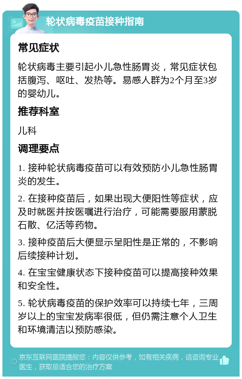 轮状病毒疫苗接种指南 常见症状 轮状病毒主要引起小儿急性肠胃炎，常见症状包括腹泻、呕吐、发热等。易感人群为2个月至3岁的婴幼儿。 推荐科室 儿科 调理要点 1. 接种轮状病毒疫苗可以有效预防小儿急性肠胃炎的发生。 2. 在接种疫苗后，如果出现大便阳性等症状，应及时就医并按医嘱进行治疗，可能需要服用蒙脱石散、亿活等药物。 3. 接种疫苗后大便显示呈阳性是正常的，不影响后续接种计划。 4. 在宝宝健康状态下接种疫苗可以提高接种效果和安全性。 5. 轮状病毒疫苗的保护效率可以持续七年，三周岁以上的宝宝发病率很低，但仍需注意个人卫生和环境清洁以预防感染。