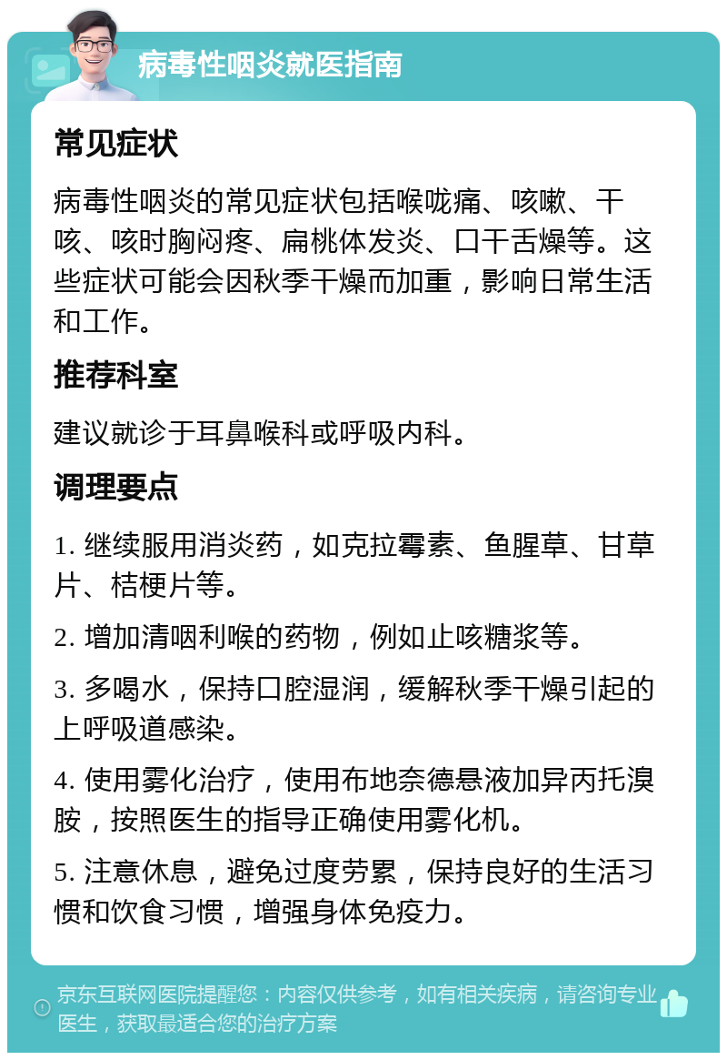 病毒性咽炎就医指南 常见症状 病毒性咽炎的常见症状包括喉咙痛、咳嗽、干咳、咳时胸闷疼、扁桃体发炎、口干舌燥等。这些症状可能会因秋季干燥而加重，影响日常生活和工作。 推荐科室 建议就诊于耳鼻喉科或呼吸内科。 调理要点 1. 继续服用消炎药，如克拉霉素、鱼腥草、甘草片、桔梗片等。 2. 增加清咽利喉的药物，例如止咳糖浆等。 3. 多喝水，保持口腔湿润，缓解秋季干燥引起的上呼吸道感染。 4. 使用雾化治疗，使用布地奈德悬液加异丙托溴胺，按照医生的指导正确使用雾化机。 5. 注意休息，避免过度劳累，保持良好的生活习惯和饮食习惯，增强身体免疫力。