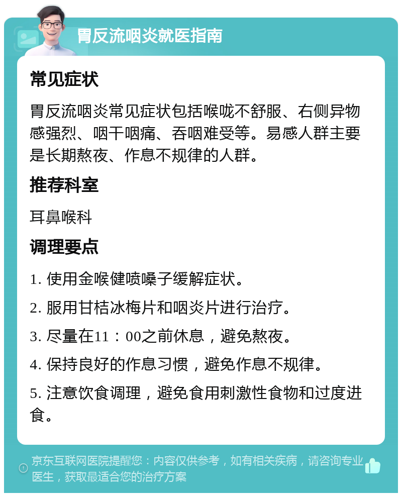 胃反流咽炎就医指南 常见症状 胃反流咽炎常见症状包括喉咙不舒服、右侧异物感强烈、咽干咽痛、吞咽难受等。易感人群主要是长期熬夜、作息不规律的人群。 推荐科室 耳鼻喉科 调理要点 1. 使用金喉健喷嗓子缓解症状。 2. 服用甘桔冰梅片和咽炎片进行治疗。 3. 尽量在11：00之前休息，避免熬夜。 4. 保持良好的作息习惯，避免作息不规律。 5. 注意饮食调理，避免食用刺激性食物和过度进食。