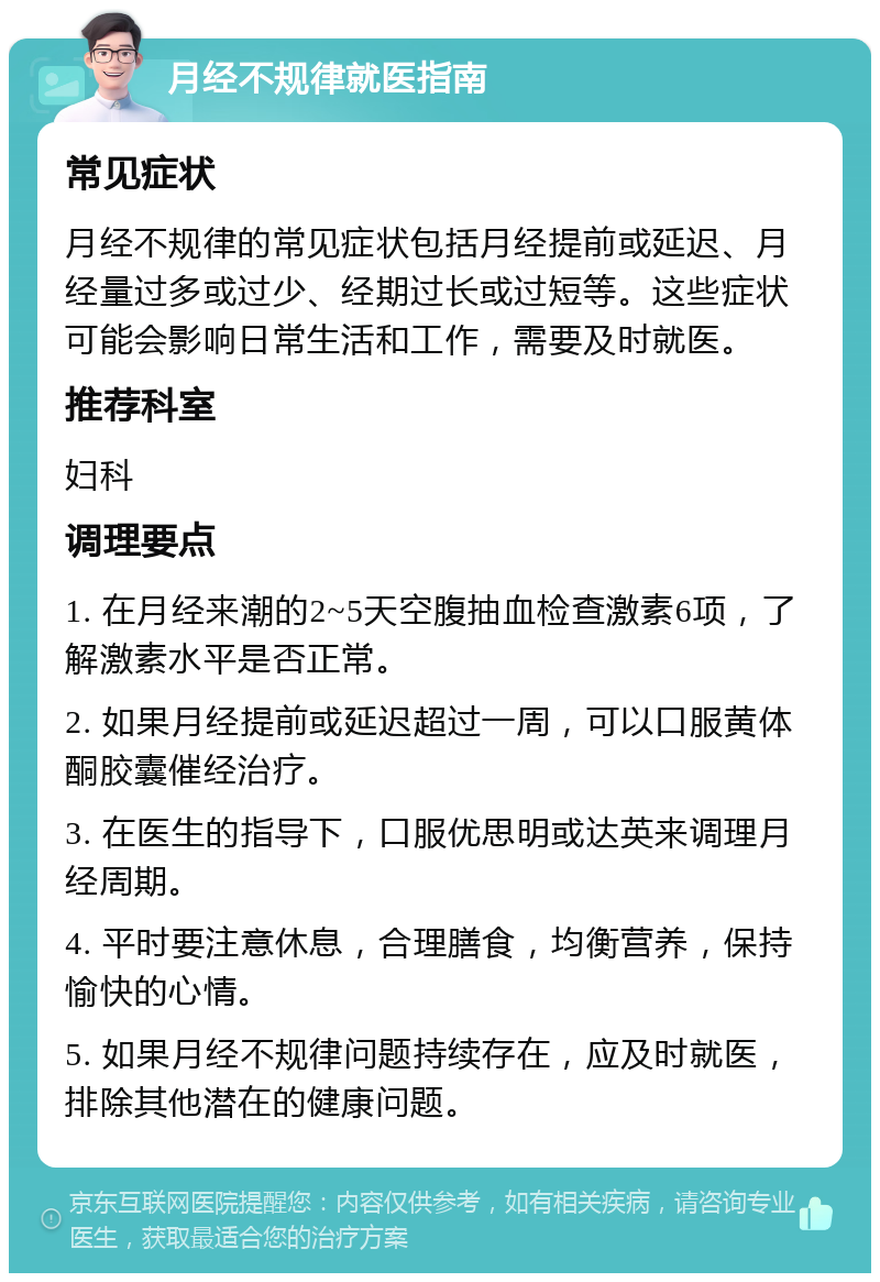 月经不规律就医指南 常见症状 月经不规律的常见症状包括月经提前或延迟、月经量过多或过少、经期过长或过短等。这些症状可能会影响日常生活和工作，需要及时就医。 推荐科室 妇科 调理要点 1. 在月经来潮的2~5天空腹抽血检查激素6项，了解激素水平是否正常。 2. 如果月经提前或延迟超过一周，可以口服黄体酮胶囊催经治疗。 3. 在医生的指导下，口服优思明或达英来调理月经周期。 4. 平时要注意休息，合理膳食，均衡营养，保持愉快的心情。 5. 如果月经不规律问题持续存在，应及时就医，排除其他潜在的健康问题。